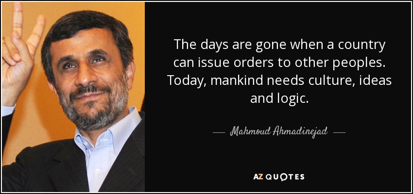 The days are gone when a country can issue orders to other peoples. Today, mankind needs culture, ideas and logic. - Mahmoud Ahmadinejad