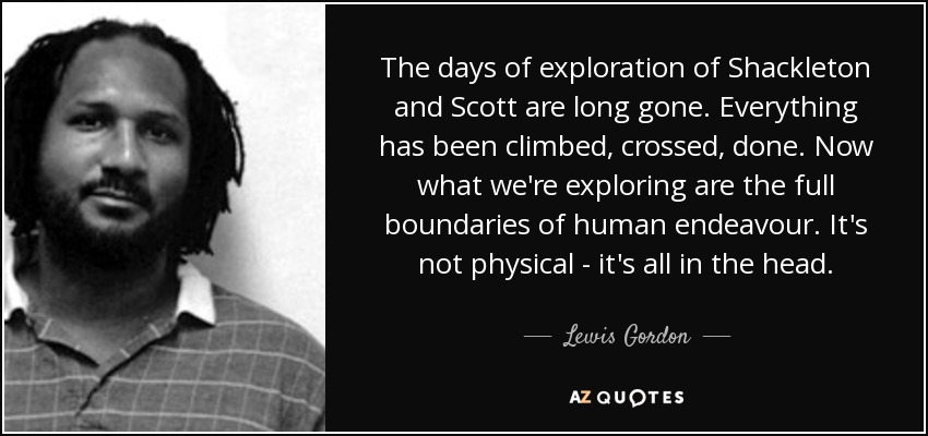 The days of exploration of Shackleton and Scott are long gone. Everything has been climbed, crossed, done. Now what we're exploring are the full boundaries of human endeavour. It's not physical - it's all in the head. - Lewis Gordon