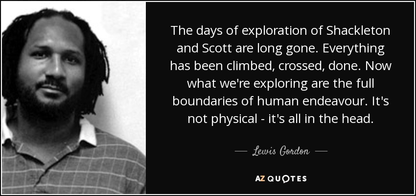 The days of exploration of Shackleton and Scott are long gone. Everything has been climbed, crossed, done. Now what we're exploring are the full boundaries of human endeavour. It's not physical - it's all in the head. - Lewis Gordon