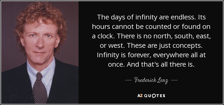 The days of infinity are endless. Its hours cannot be counted or found on a clock. There is no north, south, east, or west. These are just concepts. Infinity is forever, everywhere all at once. And that's all there is. - Frederick Lenz
