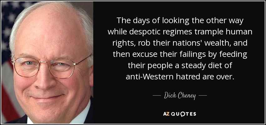 The days of looking the other way while despotic regimes trample human rights, rob their nations' wealth, and then excuse their failings by feeding their people a steady diet of anti-Western hatred are over. - Dick Cheney