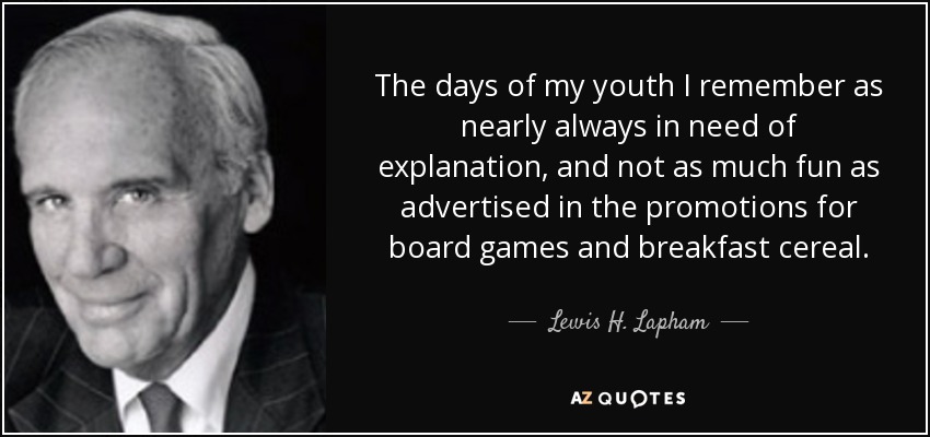 The days of my youth I remember as nearly always in need of explanation, and not as much fun as advertised in the promotions for board games and breakfast cereal. - Lewis H. Lapham