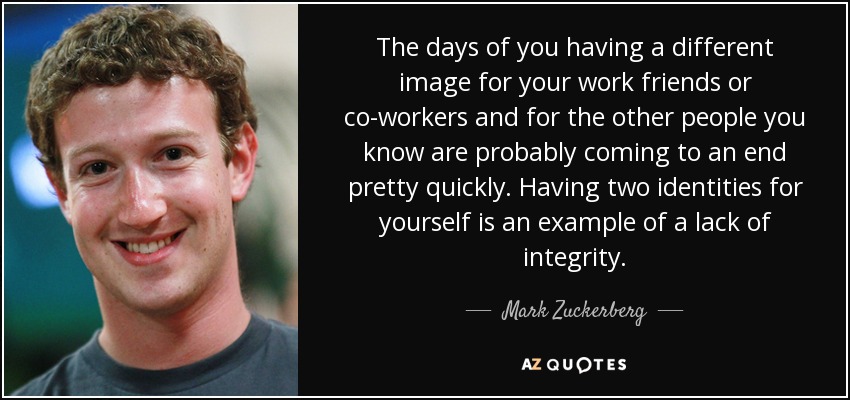 The days of you having a different image for your work friends or co-workers and for the other people you know are probably coming to an end pretty quickly. Having two identities for yourself is an example of a lack of integrity. - Mark Zuckerberg