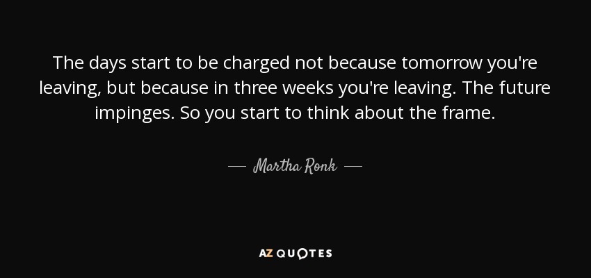 The days start to be charged not because tomorrow you're leaving, but because in three weeks you're leaving. The future impinges. So you start to think about the frame. - Martha Ronk