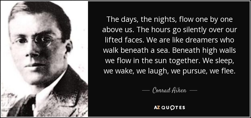 The days, the nights, flow one by one above us. The hours go silently over our lifted faces. We are like dreamers who walk beneath a sea. Beneath high walls we flow in the sun together. We sleep, we wake, we laugh, we pursue, we flee. - Conrad Aiken