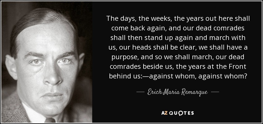 The days, the weeks, the years out here shall come back again, and our dead comrades shall then stand up again and march with us, our heads shall be clear, we shall have a purpose, and so we shall march, our dead comrades beside us, the years at the Front behind us:—against whom, against whom? - Erich Maria Remarque