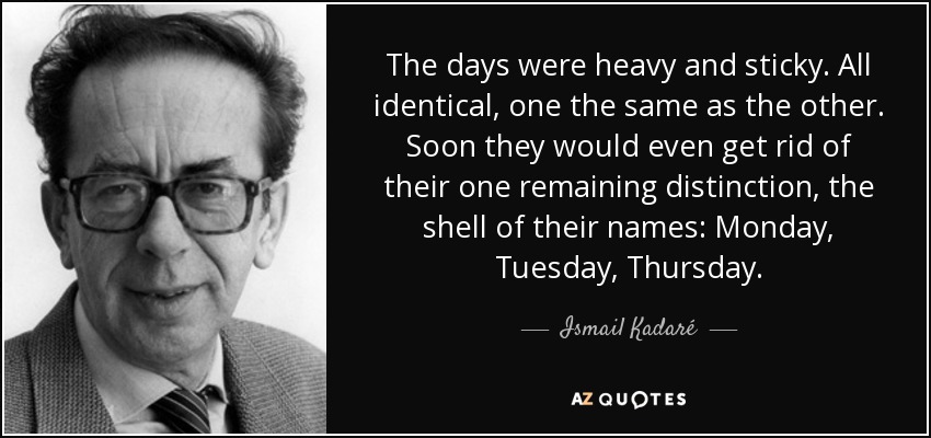 The days were heavy and sticky. All identical, one the same as the other. Soon they would even get rid of their one remaining distinction, the shell of their names: Monday, Tuesday, Thursday. - Ismail Kadaré