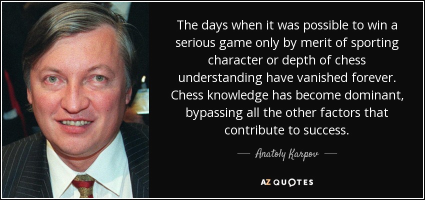 The days when it was possible to win a serious game only by merit of sporting character or depth of chess understanding have vanished forever. Chess knowledge has become dominant, bypassing all the other factors that contribute to success. - Anatoly Karpov