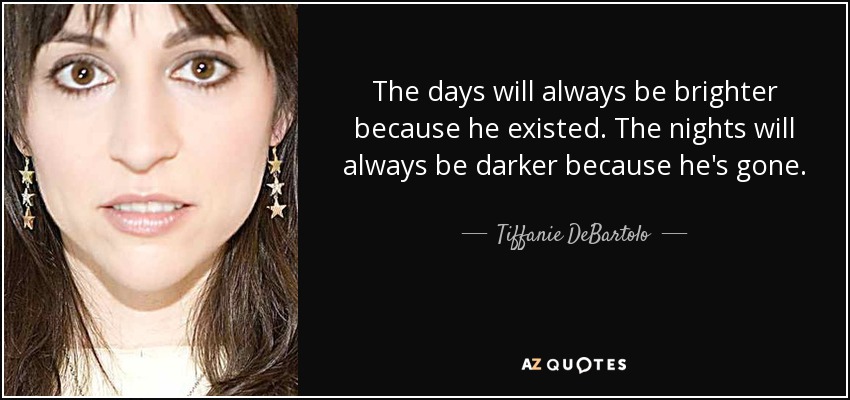 The days will always be brighter because he existed. The nights will always be darker because he's gone. - Tiffanie DeBartolo