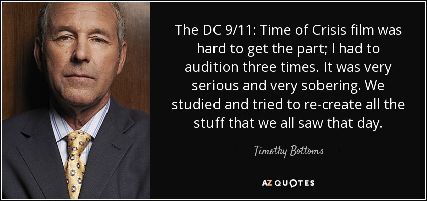 The DC 9/11: Time of Crisis film was hard to get the part; I had to audition three times. It was very serious and very sobering. We studied and tried to re-create all the stuff that we all saw that day. - Timothy Bottoms