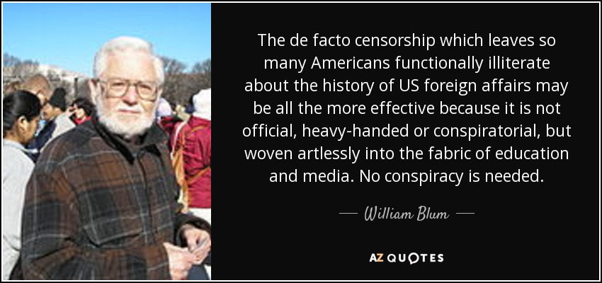 The de facto censorship which leaves so many Americans functionally illiterate about the history of US foreign affairs may be all the more effective because it is not official, heavy-handed or conspiratorial, but woven artlessly into the fabric of education and media. No conspiracy is needed. - William Blum