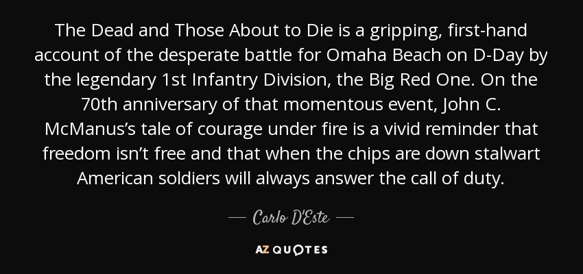 The Dead and Those About to Die is a gripping, first-hand account of the desperate battle for Omaha Beach on D-Day by the legendary 1st Infantry Division, the Big Red One. On the 70th anniversary of that momentous event, John C. McManus’s tale of courage under fire is a vivid reminder that freedom isn’t free and that when the chips are down stalwart American soldiers will always answer the call of duty. - Carlo D'Este