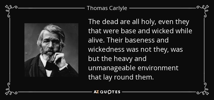 The dead are all holy, even they that were base and wicked while alive. Their baseness and wickedness was not they, was but the heavy and unmanageable environment that lay round them. - Thomas Carlyle
