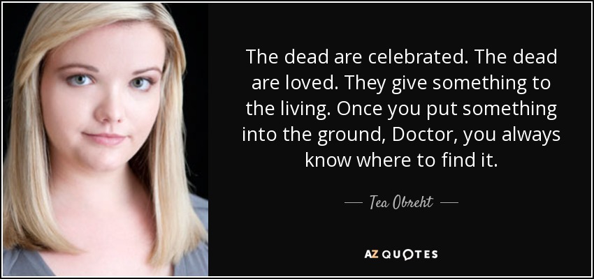 The dead are celebrated. The dead are loved. They give something to the living. Once you put something into the ground, Doctor, you always know where to find it. - Tea Obreht