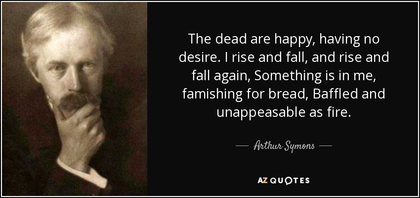 The dead are happy, having no desire. I rise and fall, and rise and fall again, Something is in me, famishing for bread, Baffled and unappeasable as fire. - Arthur Symons