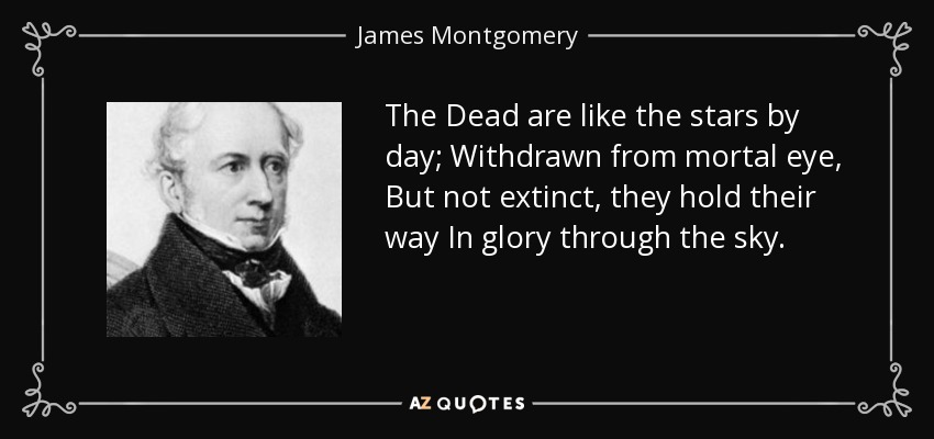The Dead are like the stars by day; Withdrawn from mortal eye, But not extinct, they hold their way In glory through the sky. - James Montgomery