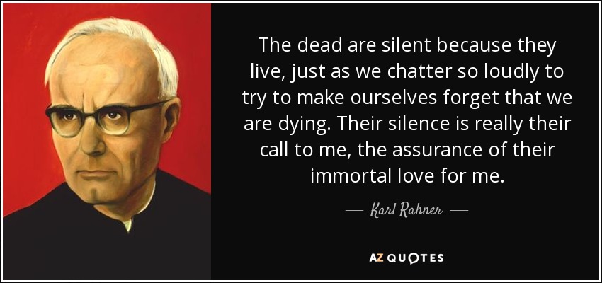 The dead are silent because they live, just as we chatter so loudly to try to make ourselves forget that we are dying. Their silence is really their call to me, the assurance of their immortal love for me. - Karl Rahner