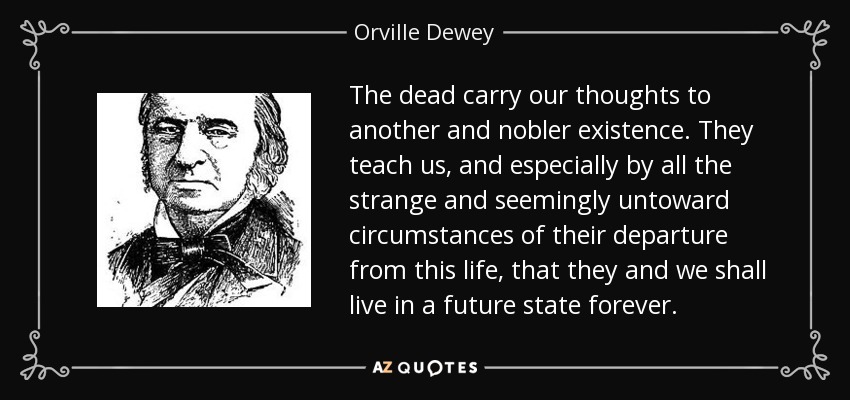 The dead carry our thoughts to another and nobler existence. They teach us, and especially by all the strange and seemingly untoward circumstances of their departure from this life, that they and we shall live in a future state forever. - Orville Dewey
