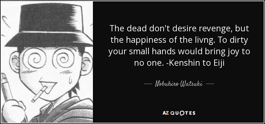 The dead don't desire revenge, but the happiness of the livng. To dirty your small hands would bring joy to no one. -Kenshin to Eiji - Nobuhiro Watsuki