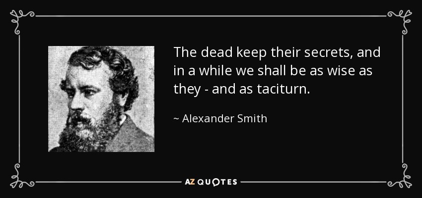 The dead keep their secrets, and in a while we shall be as wise as they - and as taciturn. - Alexander Smith