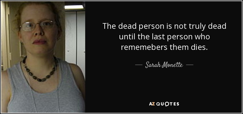 The dead person is not truly dead until the last person who rememebers them dies. - Sarah Monette