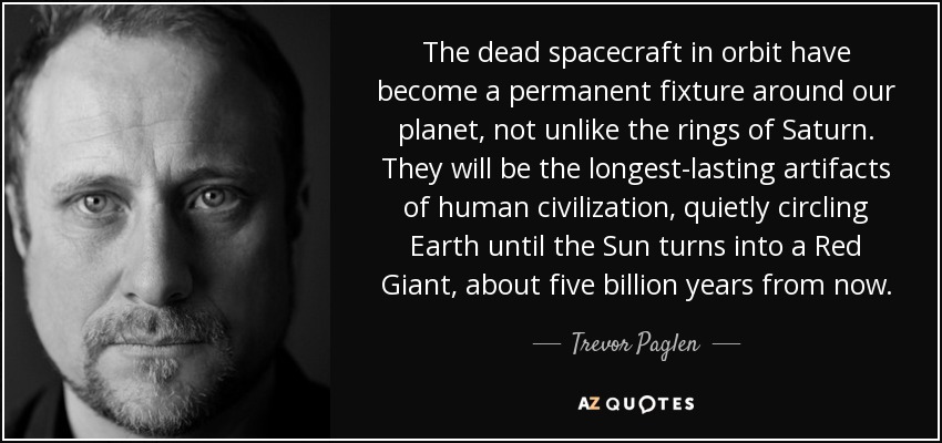 The dead spacecraft in orbit have become a permanent fixture around our planet, not unlike the rings of Saturn. They will be the longest-lasting artifacts of human civilization, quietly circling Earth until the Sun turns into a Red Giant, about five billion years from now. - Trevor Paglen
