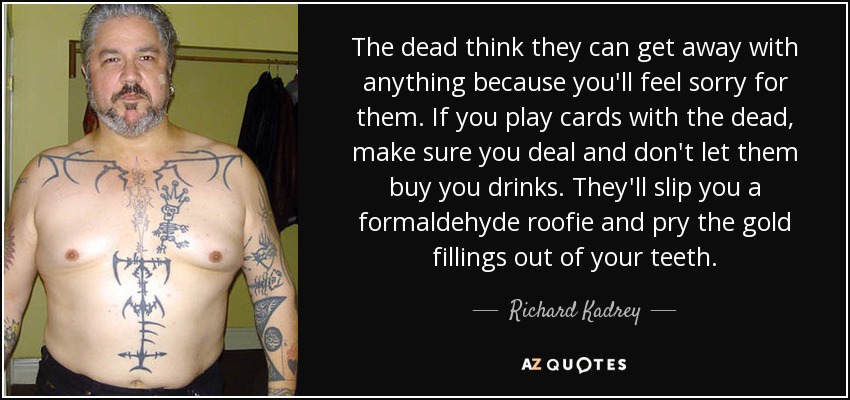The dead think they can get away with anything because you'll feel sorry for them. If you play cards with the dead, make sure you deal and don't let them buy you drinks. They'll slip you a formaldehyde roofie and pry the gold fillings out of your teeth. - Richard Kadrey