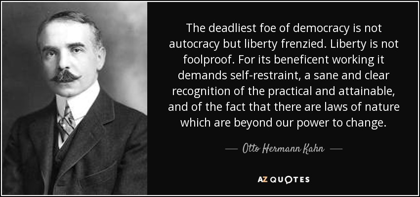 The deadliest foe of democracy is not autocracy but liberty frenzied. Liberty is not foolproof. For its beneficent working it demands self-restraint, a sane and clear recognition of the practical and attainable, and of the fact that there are laws of nature which are beyond our power to change. - Otto Hermann Kahn