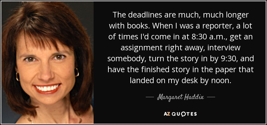 The deadlines are much, much longer with books. When I was a reporter, a lot of times I'd come in at 8:30 a.m., get an assignment right away, interview somebody, turn the story in by 9:30, and have the finished story in the paper that landed on my desk by noon. - Margaret Haddix