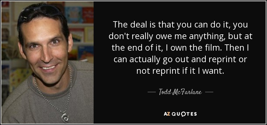 The deal is that you can do it, you don't really owe me anything, but at the end of it, I own the film. Then I can actually go out and reprint or not reprint if it I want. - Todd McFarlane