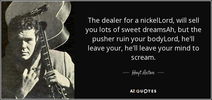 The dealer for a nickelLord, will sell you lots of sweet dreamsAh, but the pusher ruin your bodyLord, he'll leave your, he'll leave your mind to scream. - Hoyt Axton