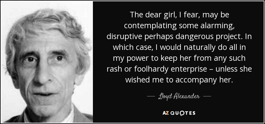 The dear girl, I fear, may be contemplating some alarming, disruptive perhaps dangerous project. In which case, I would naturally do all in my power to keep her from any such rash or foolhardy enterprise – unless she wished me to accompany her. - Lloyd Alexander