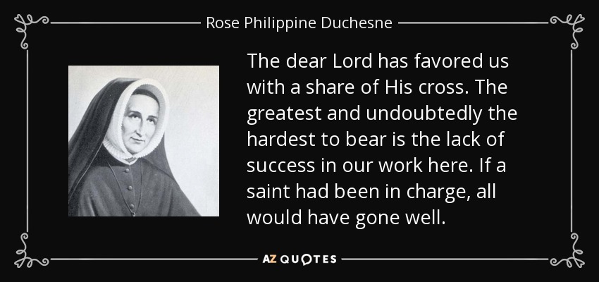 The dear Lord has favored us with a share of His cross. The greatest and undoubtedly the hardest to bear is the lack of success in our work here. If a saint had been in charge, all would have gone well. - Rose Philippine Duchesne