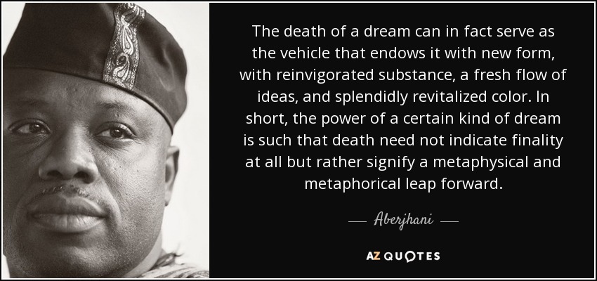 The death of a dream can in fact serve as the vehicle that endows it with new form, with reinvigorated substance, a fresh flow of ideas, and splendidly revitalized color. In short, the power of a certain kind of dream is such that death need not indicate finality at all but rather signify a metaphysical and metaphorical leap forward. - Aberjhani
