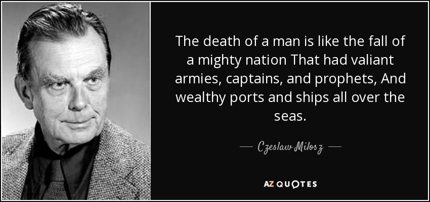 The death of a man is like the fall of a mighty nation That had valiant armies, captains, and prophets, And wealthy ports and ships all over the seas. - Czeslaw Milosz