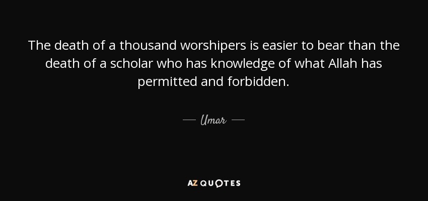 The death of a thousand worshipers is easier to bear than the death of a scholar who has knowledge of what Allah has permitted and forbidden. - Umar