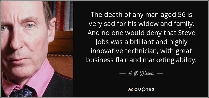 The death of any man aged 56 is very sad for his widow and family. And no one would deny that Steve Jobs was a brilliant and highly innovative technician, with great business flair and marketing ability. - A. N. Wilson