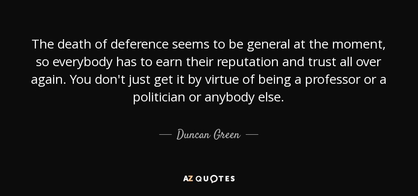 The death of deference seems to be general at the moment, so everybody has to earn their reputation and trust all over again. You don't just get it by virtue of being a professor or a politician or anybody else. - Duncan Green