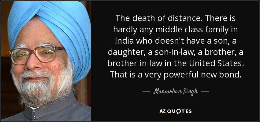 The death of distance. There is hardly any middle class family in India who doesn't have a son, a daughter, a son-in-law, a brother, a brother-in-law in the United States. That is a very powerful new bond. - Manmohan Singh