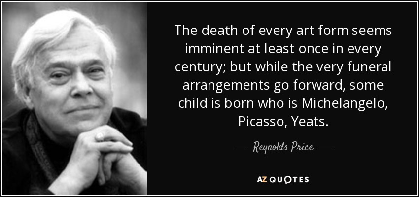 The death of every art form seems imminent at least once in every century; but while the very funeral arrangements go forward, some child is born who is Michelangelo, Picasso, Yeats. - Reynolds Price