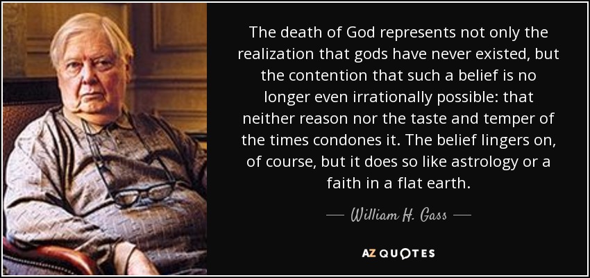 The death of God represents not only the realization that gods have never existed, but the contention that such a belief is no longer even irrationally possible: that neither reason nor the taste and temper of the times condones it. The belief lingers on, of course, but it does so like astrology or a faith in a flat earth. - William H. Gass