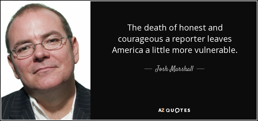 The death of honest and courageous a reporter leaves America a little more vulnerable. - Josh Marshall