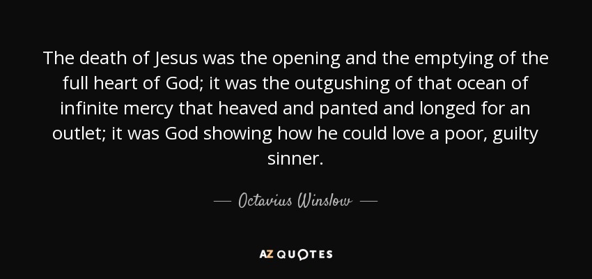 The death of Jesus was the opening and the emptying of the full heart of God; it was the outgushing of that ocean of infinite mercy that heaved and panted and longed for an outlet; it was God showing how he could love a poor, guilty sinner. - Octavius Winslow