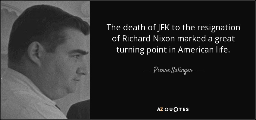 The death of JFK to the resignation of Richard Nixon marked a great turning point in American life. - Pierre Salinger