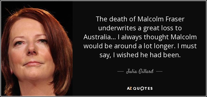 The death of Malcolm Fraser underwrites a great loss to Australia... I always thought Malcolm would be around a lot longer. I must say, I wished he had been. - Julia Gillard