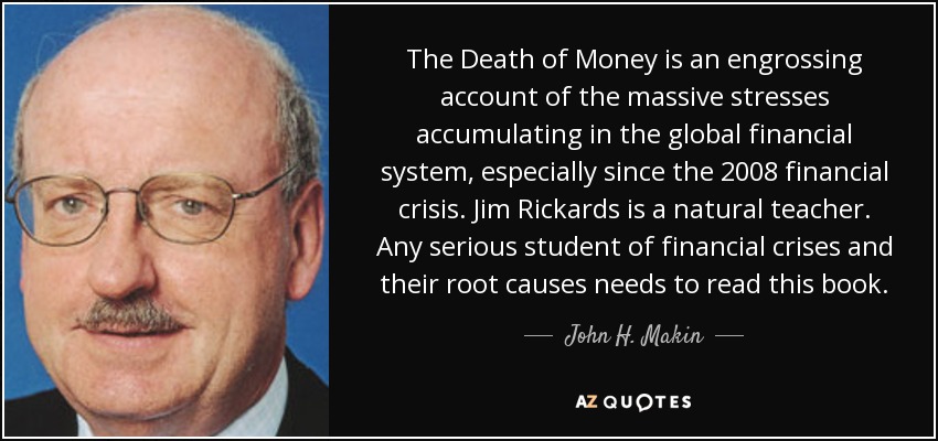 The Death of Money is an engrossing account of the massive stresses accumulating in the global financial system, especially since the 2008 financial crisis. Jim Rickards is a natural teacher. Any serious student of financial crises and their root causes needs to read this book. - John H. Makin