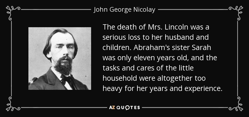 The death of Mrs. Lincoln was a serious loss to her husband and children. Abraham's sister Sarah was only eleven years old, and the tasks and cares of the little household were altogether too heavy for her years and experience. - John George Nicolay