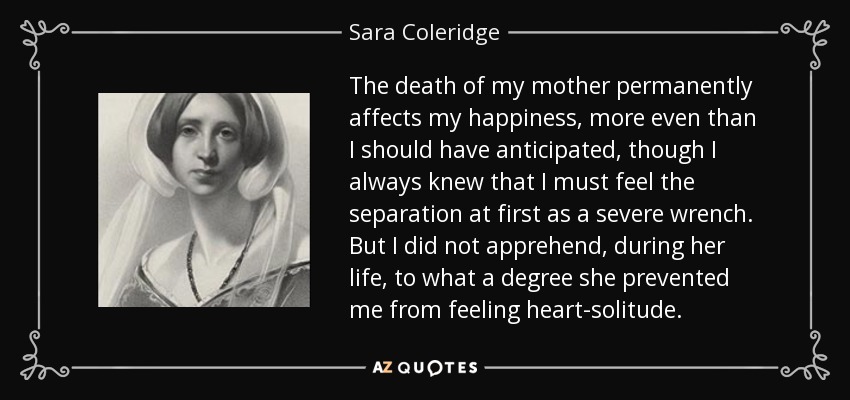 The death of my mother permanently affects my happiness, more even than I should have anticipated, though I always knew that I must feel the separation at first as a severe wrench. But I did not apprehend, during her life, to what a degree she prevented me from feeling heart-solitude. - Sara Coleridge