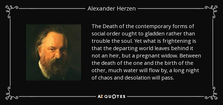 The Death of the contemporary forms of social order ought to gladden rather than trouble the soul. Yet what is frightening is that the departing world leaves behind it not an heir, but a pregnant widow. Between the death of the one and the birth of the other, much water will flow by, a long night of chaos and desolation will pass. - Alexander Herzen