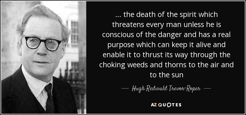 ... the death of the spirit which threatens every man unless he is conscious of the danger and has a real purpose which can keep it alive and enable it to thrust its way through the choking weeds and thorns to the air and to the sun - Hugh Redwald Trevor-Roper